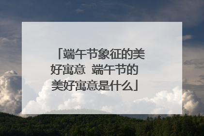 端午节象征的美好寓意 端午节的美好寓意是什么