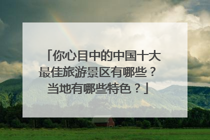 你心目中的中国十大最佳旅游景区有哪些？当地有哪些特色？