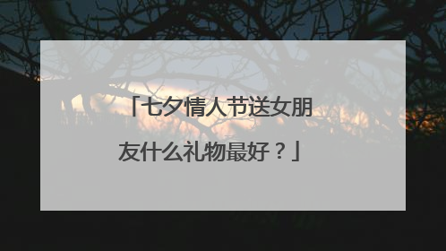 七夕情人节送女朋友什么礼物最好？