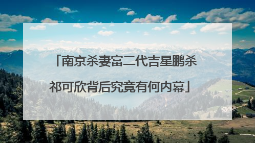 南京杀妻富二代吉星鹏杀祁可欣背后究竟有何内幕