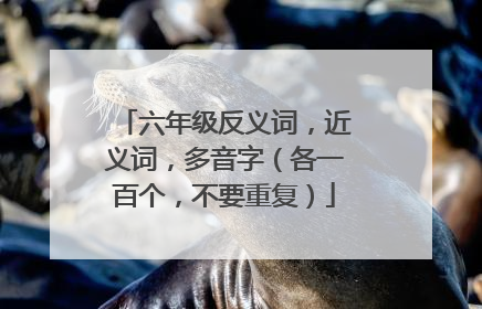 六年级反义词，近义词，多音字（各一百个，不要重复）
