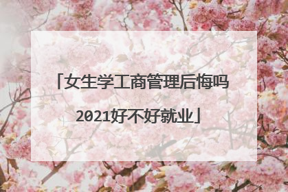 女生学工商管理后悔吗 2021好不好就业