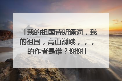 我的祖国诗朗诵词，我的祖国，高山巍峨，，，的作者是谁？谢谢