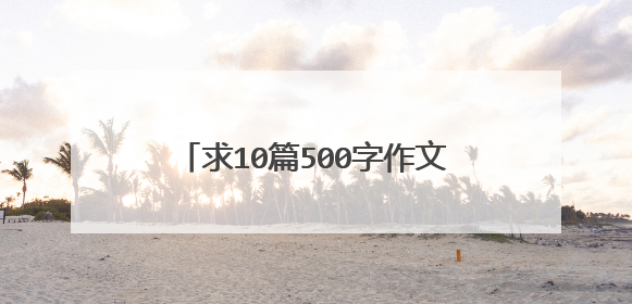 求10篇500字作文，不一定要你自己写。可以从网上找些生僻的作文给我，文笔不一定要很好，但主题要好。急啊