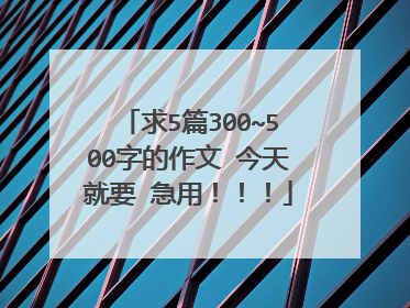 求5篇300~500字的作文 今天就要 急用！！！