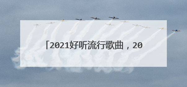 2021好听流行歌曲，2020年最火的歌曲有哪些？