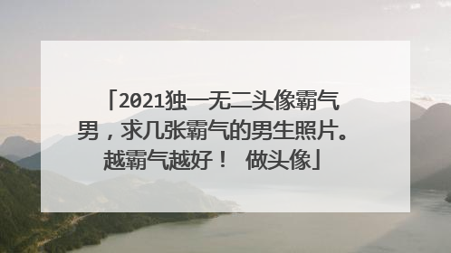 2021独一无二头像霸气男，求几张霸气的男生照片。越霸气越好！ 做头像