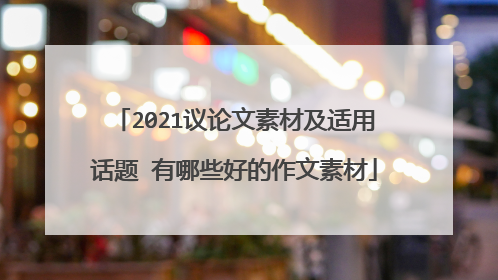 2021议论文素材及适用话题 有哪些好的作文素材